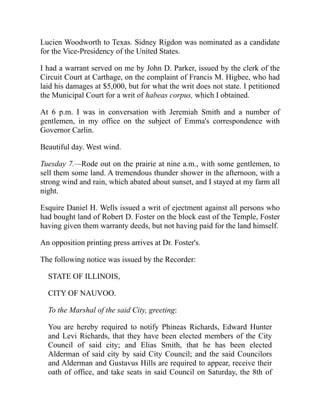 Lucien Woodworth to Texas. Sidney Rigdon was nominated as a candidate
for the Vice-Presidency of the United States.
I had a warrant served on me by John D. Parker, issued by the clerk of the
Circuit Court at Carthage, on the complaint of Francis M. Higbee, who had
laid his damages at $5,000, but for what the writ does not state. I petitioned
the Municipal Court for a writ of habeas corpus, which I obtained.
At 6 p.m. I was in conversation with Jeremiah Smith and a number of
gentlemen, in my office on the subject of Emma's correspondence with
Governor Carlin.
Beautiful day. West wind.
Tuesday 7.—Rode out on the prairie at nine a.m., with some gentlemen, to
sell them some land. A tremendous thunder shower in the afternoon, with a
strong wind and rain, which abated about sunset, and I stayed at my farm all
night.
Esquire Daniel H. Wells issued a writ of ejectment against all persons who
had bought land of Robert D. Foster on the block east of the Temple, Foster
having given them warranty deeds, but not having paid for the land himself.
An opposition printing press arrives at Dr. Foster's.
The following notice was issued by the Recorder:
STATE OF ILLINOIS,
CITY OF NAUVOO.
To the Marshal of the said City, greeting:
You are hereby required to notify Phineas Richards, Edward Hunter
and Levi Richards, that they have been elected members of the City
Council of said city; and Elias Smith, that he has been elected
Alderman of said city by said City Council; and the said Councilors
and Alderman and Gustavus Hills are required to appear, receive their
oath of office, and take seats in said Council on Saturday, the 8th of
 