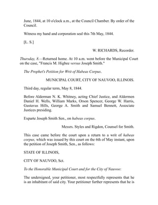 June, 1844, at 10 o'clock a.m., at the Council Chamber. By order of the
Council.
Witness my hand and corporation seal this 7th May, 1844.
[L. S.]
W. RICHARDS, Recorder.
Thursday, 8.—Returned home. At 10 a.m. went before the Municipal Court
on the case, Francis M. Higbee versus Joseph Smith.
The Prophet's Petition for Writ of Habeas Corpus.
MUNICIPAL COURT, CITY OF NAUVOO, ILLINOIS.
Third day, regular term, May 8, 1844.
Before Alderman N. K. Whitney, acting Chief Justice, and Aldermen
Daniel H. Wells, William Marks, Orson Spencer, George W. Harris,
Gustavus Hills, George A. Smith and Samuel Bennett, Associate
Justices presiding.
Exparte Joseph Smith Sen., on habeas corpus.
Messrs. Styles and Rigdon, Counsel for Smith.
This case came before the court upon a return to a writ of habeas
corpus, which was issued by this court on the 6th of May instant, upon
the petition of Joseph Smith, Sen., as follows:
STATE OF ILLINOIS,
CITY OF NAUVOO, Sct.
To the Honorable Municipal Court and for the City of Nauvoo:
The undersigned, your petitioner, most respectfully represents that he
is an inhabitant of said city. Your petitioner further represents that he is
 