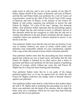 under arrest in said city, and is now in the custody of one John D.
Parker, deputy sheriff of the county of Hancock, and state of Illinois;
and that the said Parker holds your petitioner by a writ of Capias ad
respondendum, issued by the clerk of the Circuit Court of the county
of Hancock and state of Illinois, at the instance of one Francis M.
Higbee of said county, requiring your petitioner to answer the said
Francis M. Higbee, of a plea of the case; damage, five thousand
dollars. Your petitioner further represents that the proceedings against
him are illegal; that the said warrant of arrest is informal, and not of
that character which the law recognizes as valid; that the said writ is
wanting and deficient in the plea therein contained; that the charge or
complaint which your petitioner is therein required to answer is not
known to the law.
Your petitioner further avers that the said writ does not disclose in any
way or manner whatever any cause of action; which matter your
petitioner most respectfully submits for your consideration, together
with a copy of the said warrant of arrest which is hereunto attached.
Your petitioner further states that this proceeding has been instituted
against him without any just or legal cause; and further that the said
Francis M. Higbee is actuated by no other motive than a desire to
persecute and harass your petitioner for the base purpose of gratifying
feelings of revenge, which, without any cause, the said Francis M.
Higbee has for a long time been fostering and cherishing.
Your petitioner further states that he is not guilty of the charge
preferred against him, or of any act against him, by which the said
Francis M. Higbee could have any charge, claim or demand whatever
against your petitioner.
Your petitioner further states that he verily believes that another object
the said F. M. Higbee had in instituting the proceeding was and is to
throw your petitioner into the hands of his enemies, that he might the
better carry out a conspiracy which has for some time been brewing
against the life of your petitioner.
 