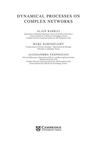 DYNAMICAL PROCESSES ON
COMPLEX NETWORKS
A L A I N B A R R A T
Laboratoire de Physique Théorique, Université de Paris-Sud, France
Centre National de la Recherche Scientifique, France
Complex Networks Lagrange Laboratory, ISI Foundation, Italy
M A R C B A R T H É L E M Y
Commissariat à l’Energie Atomique – Département de Physique
Théorique et Appliquée, France
A L E S S A N D R O V E S P I G N A N I
School of Informatics, Department of Physics and Biocomplexity Institute,
Indiana University, USA
Complex Networks Lagrange Laboratory, ISI Foundation, Italy
Centre National de la Recherche Scientifique, France
 