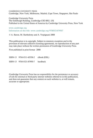 CAMBRIDGE UNIVERSITY PRESS
Cambridge, New York, Melbourne, Madrid, Cape Town, Singapore, São Paulo
Cambridge University Press
The Edinburgh Building, Cambridge CB2 8RU, UK
First published in print format
ISBN-13 978-0-521-87950-7
ISBN-13 978-0-511-45558-2
© A. Barrat, M. Barthelemy and A. Vespignani 2008
2008
Information on this title: www.cambridge.org/9780521879507
This publication is in copyright. Subject to statutory exception and to the
provision of relevant collective licensing agreements, no reproduction of any part
may take place without the written permission of Cambridge University Press.
Cambridge University Press has no responsibility for the persistence or accuracy
of urls for external or third-party internet websites referred to in this publication,
and does not guarantee that any content on such websites is, or will remain,
accurate or appropriate.
Published in the United States of America by Cambridge University Press, New York
www.cambridge.org
eBook (EBL)
hardback
 