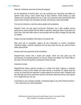 Arcane Softwares Company Profile
	
  
#1093,Nandi	
  Complex,Chaduranga	
  Road,RK	
  Nagar,	
  Mysore,	
  Karnataka-­‐570022	
  
0821-­‐	
  4256269	
  |	
  contact@arcanesoftwares.com	
  
Features: Schedule resources & track job progress
As the dispatcher of service jobs, you can schedule your resources and define an
optimal route using a map- based drag & drop interface. Avoid looking up each
address and manually plotting them on a map. Our customers have reported that what
used to take minutes now only takes seconds, and the job is done accurately!
Turn by turn directions, real-time status update and escalations
Dispatch Track not only gives turn-by-turn directions, but it also enables service
personnel to communicate with the office in real-time. Send job status of job start and
finish time, and enter field notes to communicate with the office manager and get help
as needed.
Capture key job-completion information at customer site
After each job is completed, capture all key information to confirm completion
including images, customer signature and any key notes that can be used for future
sales opportunities.
Accept credit card payments at job completion
DispatchTrack comes with a credit card swiper, which not only gives you the
convenience of accepting payment on the job, without any delays, but it also offers a
low rate (<2% per transaction!) compared to other services.
Customer surveys
DispatchTrack takes customer surveys to a whole new level. Capture a customer
satisfaction survey on the mobile unit when service is rendered. Or simply send the
survey via email and the response is stored against the service order. DispatchTrack
can also take all of your customer's positive comments about the service, and capture
it in a widget that you can use
to promote on your company website, a facebook page or any other Internet medium -
-- thus improving your online reputation.
 
