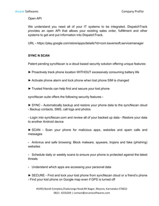 Arcane Softwares Company Profile
	
  
#1093,Nandi	
  Complex,Chaduranga	
  Road,RK	
  Nagar,	
  Mysore,	
  Karnataka-­‐570022	
  
0821-­‐	
  4256269	
  |	
  contact@arcanesoftwares.com	
  
Open API
We understand you need all of your IT systems to be integrated. DispatchTrack
provides an open API that allows your existing sales order, fulfillment and other
systems to get and put information into DispatchTrack.
URL - https://play.google.com/store/apps/details?id=com.kaverisoft.servicemanager
SYNC N SCAN
Patent pending syncNscan is a cloud based security solution offering unique features:
► Proactively track phone location WITHOUT excessively consuming battery life
► Activate phone alarm and lock phone when lost phone SIM is changed
► Trusted friends can help find and secure your lost phone
syncNscan suite offers the following security features -
► SYNC - Automatically backup and restore your phone data to the syncNscan cloud
- Backup contacts, SMS, call logs and photos
- Login into syncNscan.com and review all of your backed up data - Restore your data
to another Android device
► SCAN - Scan your phone for malicious apps, websites and spam calls and
messages
- Antivirus and safe browsing: Block malware, spyware, trojans and fake (phishing)
websites
- Schedule daily or weekly scans to ensure your phone is protected against the latest
threats
- Understand which apps are accessing your personal data
► SECURE - Find and lock your lost phone from syncNscan cloud or a friend’s phone
- Find your lost phone on Google map even if GPS is turned off
 