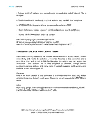 Arcane Softwares Company Profile
	
  
#1093,Nandi	
  Complex,Chaduranga	
  Road,RK	
  Nagar,	
  Mysore,	
  Karnataka-­‐570022	
  
0821-­‐	
  4256269	
  |	
  contact@arcanesoftwares.com	
  
- Activate anti-theft features e.g. remotely wipe personal data, set off alarm if SIM is
changed
- Friends are alerted if you lose your phone and can help you lock your lost phone
► SPAM GUARD - Scan your phone for spam calls and spam SMS
- Block stalkers and people you don’t want to get pestered by with call blocker
- Build a list of SPAM callers and SMS senders
URL-https://play.google.com/store/apps/details?
id=com.syncnscan.security&feature=search_result#?
t=W251bGwsMSwyLDEsImNvbS5zeW5jbnNjYW4uc2VjdXJpdHkiXQ ..
SMMS (SIMPLE MOBILE MONITORING SYSTEM)
A mobile monitoring application for mobiles and tablets which access the IP Camera
connectivity and Tracks the activities . The main features of this application are to
record the video and store it in SD Card location, from which user can access that
afterwards. Other features are to take snapshot of cameras, change camera
positioning, camera settings and many more. It basically supports eight cameras and
could be enhanced to support 16
Cameras.
One of the main function of this application is to intimate the user about any motion
detection in camera through email, video Streaming format supported are MJPEG and
H264 .
URL-
https://play.google.com/store/apps/details?id=com.fs.smms&feature=search_result#?
t=W251bGwsMSwyLDEsImNvbS5mcy5zbW1zIl0.
 