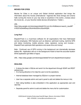 Arcane Softwares Company Profile
	
  
#1093,Nandi	
  Complex,Chaduranga	
  Road,RK	
  Nagar,	
  Mysore,	
  Karnataka-­‐570022	
  
0821-­‐	
  4256269	
  |	
  contact@arcanesoftwares.com	
  
MOVIES FOR CITIES
Movies for Cities is an unique and Global Android application that brings the
information about the movies (international / regional) like show timings and cinema
halls running the movie (in your city /area or anywhere in the world ), reviews about
the movie etc., on your favorite mobile devices (Smartphone / Tablet ) .
URL -
https://play.google.com/store/apps/details?id=com.fst.mfc&feature=search_result#?
t=W251bGwsMSwyLDEsImNvbS5mc3QubWZjIl0.
Long Haul
DispatchTrack is a must-have software for all organizations that have field-based
service employees. With features such as distance- optimized routing, real-time GPS
and status monitoring, mobile pictures, notes, signature, survey and invoices -
DispatchTrack optimizes field operations and saves time and money!
Note : Continued use of GPS running in the background can dramatically decrease
battery life - Application will run in the background mode to track the accurate location
till the application got killed or logout.
URL - https://play.google.com/store/apps/details?id=com.dispatchtrack.longhaul
DEALONA
• It stores the data in SQLite and send it to the department through SOAP and REST
webservices .
• It is having attractive UI to help the user to do the operations.
• Internal database been managed by SQLite in a proper manner.
• User has a separate admin and user’s panel to add and delete the menus in list.
• Dish rating facilities is also embedded in this application as appropriate user and
rate that.
• Separate panel for admin to add and delete the menu list for customization.
 