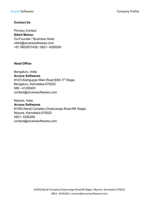 Arcane Softwares Company Profile
	
  
#1093,Nandi	
  Complex,Chaduranga	
  Road,RK	
  Nagar,	
  Mysore,	
  Karnataka-­‐570022	
  
0821-­‐	
  4256269	
  |	
  contact@arcanesoftwares.com	
  
Contact Us
Primary Contact
Nikhil Mohan
Co-Founder / Business Head
nikhil@arcanesoftwares.com
+91 9902637428 / 0821- 4256269
Head Office
Bengaluru, India
Arcane Softwares
#12/3,Katriguppe Main Road,BSK 3rd
Stage,
Bengaluru, Karnataka-570022
080 - 41285491
contact@arcanesoftwares.com
Mysore, India
Arcane Softwares
#1093,Nandi Complex,Chaduranga Road,RK Nagar,
Mysore, Karnataka-570022
0821- 4256269
contact@arcanesoftwares.com
 