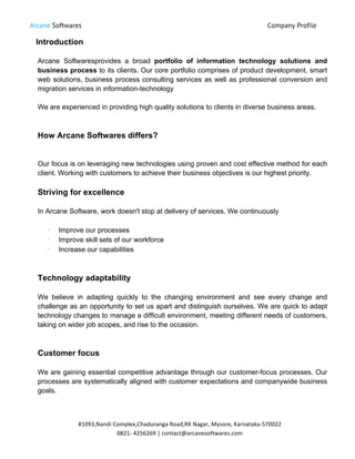 Arcane Softwares Company Profile
	
  
#1093,Nandi	
  Complex,Chaduranga	
  Road,RK	
  Nagar,	
  Mysore,	
  Karnataka-­‐570022	
  
0821-­‐	
  4256269	
  |	
  contact@arcanesoftwares.com	
  
Introduction
Arcane Softwaresprovides a broad portfolio of information technology solutions and
business process to its clients. Our core portfolio comprises of product development, smart
web solutions, business process consulting services as well as professional conversion and
migration services in information-technology
We are experienced in providing high quality solutions to clients in diverse business areas.
How Arcane Softwares differs?
Our focus is on leveraging new technologies using proven and cost effective method for each
client. Working with customers to achieve their business objectives is our highest priority.
Striving for excellence
In Arcane Software, work doesn't stop at delivery of services. We continuously
•
Improve our processes
•
Improve skill sets of our workforce
•
Increase our capabilities
Technology adaptability
We believe in adapting quickly to the changing environment and see every change and
challenge as an opportunity to set us apart and distinguish ourselves. We are quick to adapt
technology changes to manage a difficult environment, meeting different needs of customers,
taking on wider job scopes, and rise to the occasion.
Customer focus
We are gaining essential competitive advantage through our customer-focus processes. Our
processes are systematically aligned with customer expectations and companywide business
goals.
 