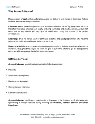 Arcane Softwares Company Profile
	
  
#1093,Nandi	
  Complex,Chaduranga	
  Road,RK	
  Nagar,	
  Mysore,	
  Karnataka-­‐570022	
  
0821-­‐	
  4256269	
  |	
  contact@arcanesoftwares.com	
  
Why Arcane Softwares?
Development of application and maintenance- we deliver a wide range of it services that are
scalable, secure and easy to maintain.
Customer focus- “we extend great support to retain customers’ values” by giving them solutions
that offer true value. We also earn loyalty by being committed and deadline driven. All our staff
reach out to help clients with any type of modification during the course of the project
development.
Knowledge area- we have a team of technically expertise and great programmers who have the
potential to produce cost effective and robust services.
Result oriented- Arcane focus on providing innovative products that can sustain rapid variations
in market. Throughout the project life-span, we give in our 100% efforts to get the best possible
outcomes which make our clients feel worth the money.
Software services:
Arcane Softwares specializes in providing the following services:
• Products
• Application development
• Maintenance & support
• Conversion and migration
• E-smart web solutions
Arcane Softwares provides a complete suite of it services in the business applications domain,
specializing in multiple verticals mainly focusing on education, financial services and allied
industries.
 
