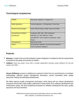 Arcane Softwares Company Profile
	
  
#1093,Nandi	
  Complex,Chaduranga	
  Road,RK	
  Nagar,	
  Mysore,	
  Karnataka-­‐570022	
  
0821-­‐	
  4256269	
  |	
  contact@arcanesoftwares.com	
  
Technological competencies
RDBMS SQL Server ,MySql 5.0 , Postgres 9.0+
Mobile Application Android Application , iOS Application, Phone Gap.
Programming Languages JAVA, PHP,C#, Ruby on Rails, Groovy and Grails.
Internet/Intranet, Website JavaScript, ASP, XML, .NET Architecture,
Development ASP.NET, C#. JSP, SERVLET, HTML,
JAVASCRIPT, AJAX, Angular JS, Bootstrap, Jquery,
Drupal.
GIS Application Map server,ArcGis
Other’s Social plugins integration, Social Sharing Integration,
Payment gateway integration.
Products
• Keeneye- A state of the art child protection system designed in compliance with the requirements
of schools for the safety and security of children.
• JobSync: Next big career move with a simple registration process using JobSync for the job
seeker and HRD.
Arcane Softwares success in satisfying its customer’s stems from its commitment to a consistent
methodology, effective project management techniques, proven automated tools, quality
assurance, testing and dedicated professionals.
We follow rigorous quality management techniques, which along with our mature development
processes ensure that a high quality is delivered in every phase of our software development and
maintenance cycles. We have predefined processes for software development life cycle, quality
assurance and documentation.
 
