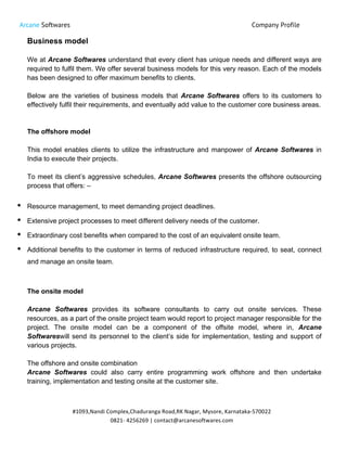Arcane Softwares Company Profile
	
  
#1093,Nandi	
  Complex,Chaduranga	
  Road,RK	
  Nagar,	
  Mysore,	
  Karnataka-­‐570022	
  
0821-­‐	
  4256269	
  |	
  contact@arcanesoftwares.com	
  
Business model
We at Arcane Softwares understand that every client has unique needs and different ways are
required to fulfil them. We offer several business models for this very reason. Each of the models
has been designed to offer maximum benefits to clients.
Below are the varieties of business models that Arcane Softwares offers to its customers to
effectively fulfil their requirements, and eventually add value to the customer core business areas.
The offshore model
This model enables clients to utilize the infrastructure and manpower of Arcane Softwares in
India to execute their projects.
To meet its client’s aggressive schedules, Arcane Softwares presents the offshore outsourcing
process that offers: –
• Resource management, to meet demanding project deadlines.
• Extensive project processes to meet different delivery needs of the customer.
• Extraordinary cost benefits when compared to the cost of an equivalent onsite team.
• Additional benefits to the customer in terms of reduced infrastructure required, to seat, connect
and manage an onsite team.
The onsite model
Arcane Softwares provides its software consultants to carry out onsite services. These
resources, as a part of the onsite project team would report to project manager responsible for the
project. The onsite model can be a component of the offsite model, where in, Arcane
Softwareswill send its personnel to the client’s side for implementation, testing and support of
various projects.
The offshore and onsite combination
Arcane Softwares could also carry entire programming work offshore and then undertake
training, implementation and testing onsite at the customer site.
 