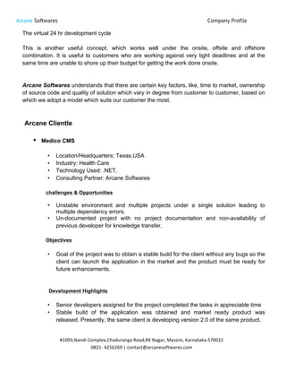 Arcane Softwares Company Profile
	
  
#1093,Nandi	
  Complex,Chaduranga	
  Road,RK	
  Nagar,	
  Mysore,	
  Karnataka-­‐570022	
  
0821-­‐	
  4256269	
  |	
  contact@arcanesoftwares.com	
  
The virtual 24 hr development cycle
This is another useful concept, which works well under the onsite, offsite and offshore
combination. It is useful to customers who are working against very tight deadlines and at the
same time are unable to shore up their budget for getting the work done onsite.
Arcane Softwares understands that there are certain key factors, like, time to market, ownership
of source code and quality of solution which vary in degree from customer to customer, based on
which we adopt a model which suits our customer the most.
Arcane Clientle
• Medico CMS
• Location/Headquarters: Texas,USA
• Industry: Health Care
• Technology Used: .NET,
• Consulting Partner: Arcane Softwares
challenges & Opportunities
• Unstable environment and multiple projects under a single solution leading to
multiple dependency errors.
• Un-documented project with no project documentation and non-availability of
previous developer for knowledge transfer.
Objectives
• Goal of the project was to obtain a stable build for the client without any bugs so the
client can launch the application in the market and the product must be ready for
future enhancements.
Development Highlights
• Senior developers assigned for the project completed the tasks in appreciable time
• Stable build of the application was obtained and market ready product was
released. Presently, the same client is developing version 2.0 of the same product.
 
