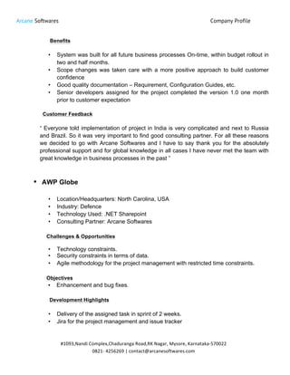 Arcane Softwares Company Profile
	
  
#1093,Nandi	
  Complex,Chaduranga	
  Road,RK	
  Nagar,	
  Mysore,	
  Karnataka-­‐570022	
  
0821-­‐	
  4256269	
  |	
  contact@arcanesoftwares.com	
  
Benefits
• System was built for all future business processes On-time, within budget rollout in
two and half months.
• Scope changes was taken care with a more positive approach to build customer
confidence
• Good quality documentation – Requirement, Configuration Guides, etc.
• Senior developers assigned for the project completed the version 1.0 one month
prior to customer expectation
Customer Feedback
“ Everyone told implementation of project in India is very complicated and next to Russia
and Brazil. So it was very important to find good consulting partner. For all these reasons
we decided to go with Arcane Softwares and I have to say thank you for the absolutely
professional support and for global knowledge in all cases I have never met the team with
great knowledge in business processes in the past ”
• AWP Globe
• Location/Headquarters: North Carolina, USA
• Industry: Defence
• Technology Used: .NET Sharepoint
• Consulting Partner: Arcane Softwares
Challenges & Opportunities
• Technology constraints.
• Security constraints in terms of data.
• Agile methodology for the project management with restricted time constraints.
Objectives
• Enhancement and bug fixes.
Development Highlights
• Delivery of the assigned task in sprint of 2 weeks.
• Jira for the project management and issue tracker
 