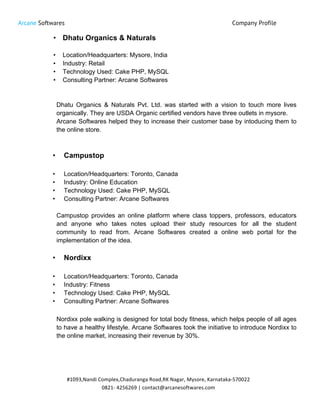 Arcane Softwares Company Profile
	
  
#1093,Nandi	
  Complex,Chaduranga	
  Road,RK	
  Nagar,	
  Mysore,	
  Karnataka-­‐570022	
  
0821-­‐	
  4256269	
  |	
  contact@arcanesoftwares.com	
  
• Dhatu Organics & Naturals
• Location/Headquarters: Mysore, India
• Industry: Retail
• Technology Used: Cake PHP, MySQL
• Consulting Partner: Arcane Softwares
Dhatu Organics & Naturals Pvt. Ltd. was started with a vision to touch more lives
organically. They are USDA Organic certified vendors have three outlets in mysore.
Arcane Softwares helped they to increase their customer base by intoducing them to
the online store.
• Campustop
• Location/Headquarters: Toronto, Canada
• Industry: Online Education
• Technology Used: Cake PHP, MySQL
• Consulting Partner: Arcane Softwares
Campustop provides an online platform where class toppers, professors, educators
and anyone who takes notes upload their study resources for all the student
community to read from. Arcane Softwares created a online web portal for the
implementation of the idea.
• Nordixx
• Location/Headquarters: Toronto, Canada
• Industry: Fitness
• Technology Used: Cake PHP, MySQL
• Consulting Partner: Arcane Softwares
Nordixx pole walking is designed for total body fitness, which helps people of all ages
to have a healthy lifestyle. Arcane Softwares took the initiative to introduce Nordixx to
the online market, increasing their revenue by 30%.
 