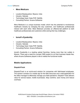 Arcane Softwares Company Profile
	
  
#1093,Nandi	
  Complex,Chaduranga	
  Road,RK	
  Nagar,	
  Mysore,	
  Karnataka-­‐570022	
  
0821-­‐	
  4256269	
  |	
  contact@arcanesoftwares.com	
  
• Mera Medicare
• Location/Headquarters: Mysore, India
• Industry: Opticals
• Technology Used: Cake PHP, MySQL
• Consulting Partner: Arcane Softwares
Mera Medicare is a unique business model, which has the potential to revolutionize
healthcare industry by changing the way customers, and healthcare professionals
interact with each other. Mera Medicare provides an effective-tail platform to both
healthcare professionals and customers while solving their key challenges.
• Ismail’s Eyedentity
• Location/Headquarters: Mysore, India
• Industry: Opticals
• Technology Used: Cake PHP, MySQL
• Consulting Partner: Arcane Softwares
Ismail’s Eyedentity is a leading optical franchise, having more than ten outlets in
Mysore. There was a need for a proper CMS system to run their business hassle free,
where Arcane Softwares played a role to realize the functional model.
Mobile Applications
DispatchTrack
DispatchTrack is an end-to-end solution for companies with field-based employees.
The solution consists of a mobile app for the field resources and a web-application for
the office manager to effectively manage your field operations. Dispatch Track delivers
value for service based, mobile businesses. Stop overtime, save money and reduce
overhead.
 