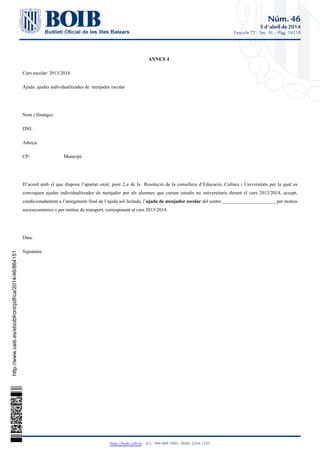 Núm. 46
5 d'abril de 2014
Fascicle 72 - Sec. III. - Pàg. 14210
http://boib.caib.es    D.L.: PM 469-1983 - ISSN: 2254-1233
ANNEX 4
Curs escolar: 2013/2014
Ajuda: ajudes individualitzades de menjador escolar
Nom i llinatges:
DNI:
Adreça:
CP: Municipi:
D’acord amb el que disposa l’apartat onzè, punt 2. de la Resolució de la consellera d’Educació, Cultura i Universitats per la qual esa
convoquen ajudes individualitzades de menjador per als alumnes que cursen estudis no universitaris durant el curs 2013/2014, accept,
condicionadament a l’atorgament final de l’ajuda sol·licitada, l’ del centre ______________________ per motiusajuda de menjador escolar
socioeconòmics o per motius de transport, corresponent al curs 2013/2014.
Data:
Signatura:
http://www.caib.es/eboibfront/pdf/ca/2014/46/864151
 