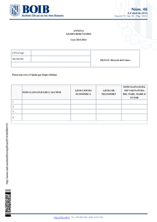 Núm. 46
5 d'abril de 2014
Fascicle 72 - Sec. III. - Pàg. 14212
http://boib.caib.es    D.L.: PM 469-1983 - ISSN: 2254-1233
ANNEX 6
AJUDES REBUTJADES
Curs 2013-2014
CP/Col·legi:
SIGNAT: Direcció del CentreMUNICIPI:
Poseu una creu a l’ajuda que hagin rebutjat.
  NOM I LLINATGES DE L'ALUMNE
AJUDA SOCIO-
ECONÒMICA
AJUDA DE
TRANSPORT
NOM I LLINATGES,
NIF I SIGNATURA
DEL PARE, MARE O
TUTOR
1
2
3
4
http://www.caib.es/eboibfront/pdf/ca/2014/46/864151
 
