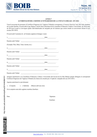 Núm. 46
5 d'abril de 2014
Fascicle 72 - Sec. III. - Pàg. 14213
http://boib.caib.es    D.L.: PM 469-1983 - ISSN: 2254-1233
ANNEX 7
AUTORITZACIÓ DEL CERTIFICAT D’INGRESSOS DE LA UNITAT FAMILIAR ANY 2012
Vista la necessitat de presentar el Certificat d’Ingressos de l’Agència Tributària corresponent a l’exercici fiscal de l’any 2012 dels membres
de la unitat familiar, d’acord amb el que disposa l’article Setè la Resolució de la consellera d’Educació, Cultura i Universitats de 28 de març
de 2014 per la qual es convoquen ajudes individualitzades de menjador per als alumnes que cursen estudis no universitaris durant el curs
escolar 2013/2014.
D’acord amb l’esmentat els sol·licitants següents (Llinatges i nom)
1.__________________________________________________DNI:___________ .
Parentiu amb l’Infant ___________________________________________________.
(Exemple: Pare, Mare, Tutor, Germà, etc.)
2.__________________________________________________DNI:___________ .
Parentiu amb l’Infant ___________________________________________________.
3.__________________________________________________DNI:___________ .
Parentiu amb l’Infant ___________________________________________________.
4.__________________________________________________DNI:___________ .
Parentiu amb l’Infant ___________________________________________________.
5.__________________________________________________DNI:___________ .
Parentiu amb l’Infant ___________________________________________________.
atorguen autorització a la Conselleria d’Educació, Cultura i Universitats del Govern de les Illes Balears perquè obtinguin el corresponent
Certificat d’Ingressos de l’Agència Tributària als efectes de consulta per a l’ajuda de menjador del curs 2013/2014.
Aquesta autorització es pot demanar:
( ) Conjunta ( ) Indistinta (Marcar amb una creu).
Si és conjunta seran dels següents membres familiars:
Data: Signatura
Familiars
http://www.caib.es/eboibfront/pdf/ca/2014/46/864151
 