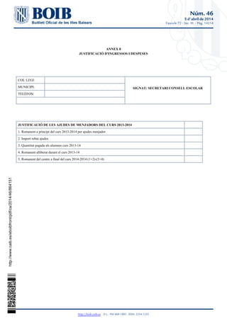 Núm. 46
5 d'abril de 2014
Fascicle 72 - Sec. III. - Pàg. 14214
http://boib.caib.es    D.L.: PM 469-1983 - ISSN: 2254-1233
ANNEX 8
JUSTIFICACIÓ D'INGRESSOS I DESPESES
COL·LEGI:
SIGNAT: SECRETARI CONSELL ESCOLARMUNICIPI:
TELÈFON:
JUSTIFICACIÓ DE LES AJUDES DE MENJADORS DEL CURS 2013-2014
1. Romanent a principi del curs 2013-2014 per ajudes menjador
2. Import rebut ajudes
3. Quantitat pagada als alumnes curs 2013-14
4. Romanent alliberat durant el curs 2013-14
5. Romanent del centre a final del curs 2014-2014 (1+2)-(3+4)
http://www.caib.es/eboibfront/pdf/ca/2014/46/864151
 