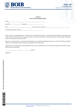 Núm. 46
5 d'abril de 2014
Fascicle 72 - Sec. III. - Pàg. 14215
http://boib.caib.es    D.L.: PM 469-1983 - ISSN: 2254-1233
ANNEX 9
DECLARACIÓ RESPONSABLE
En/Na______________________________________________________________,
amb DNI ____________________ i domicili a _____________________________
de/d’__________________________________________, pare, mare, tutor o tutora de___________________________________________
escolaritzat/escolaritzats al centre ______________________________________
Declar sota la meva responsabilitat que, en relació amb el procediment per la qual es convoquen ajudes de menjador per als alumnes que
cursen estudis als centres docents no universitaris durant el curs escolar 2013/2014, convocat per Resolució de la consellera d’Educació,
Cultura i Universitats de 28 de març de 2014.
Que conec i no he incorregut en cap del supòsits de prohibició per ser beneficiari/beneficiària dels prevists a l’article 10 del Decret legislatiu
2/2005, de 28 de desembre, pel qual s’aprova el text refós de la Llei de subvencions.
I perquè consti i surti efecte davant l’òrgan administratiu que convoca el procediment per a la concessió de subvencions de referència, sign la
present declaració responsable.
___________________, _____ d__________________de 2014
(signatura)
http://www.caib.es/eboibfront/pdf/ca/2014/46/864151
 