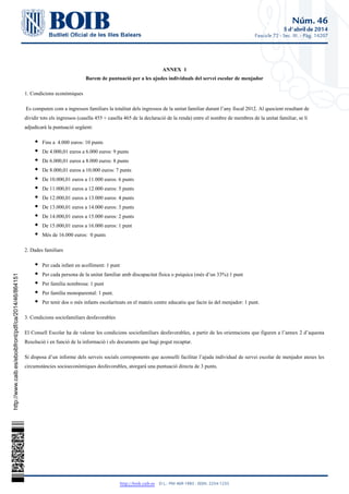 Núm. 46
5 d'abril de 2014
Fascicle 72 - Sec. III. - Pàg. 14207
http://boib.caib.es    D.L.: PM 469-1983 - ISSN: 2254-1233
ANNEX 1
Barem de puntuació per a les ajudes individuals del servei escolar de menjador
1. Condicions econòmiques
Es computen com a ingressos familiars la totalitat dels ingressos de la unitat familiar durant l’any fiscal 2012. Al quocient resultant de
dividir tots els ingressos (casella 455 + casella 465 de la declaració de la renda) entre el nombre de membres de la unitat familiar, se li
adjudicarà la puntuació següent:
Fins a 4.000 euros: 10 punts
De 4.000,01 euros a 6.000 euros: 9 punts
De 6.000,01 euros a 8.000 euros: 8 punts
De 8.000,01 euros a 10.000 euros: 7 punts
De 10.000,01 euros a 11.000 euros: 6 punts
De 11.000,01 euros a 12.000 euros: 5 punts
De 12.000,01 euros a 13.000 euros: 4 punts
De 13.000,01 euros a 14.000 euros: 3 punts
De 14.000,01 euros a 15.000 euros: 2 punts
De 15.000,01 euros a 16.000 euros: 1 punt
Més de 16.000 euros: 0 punts
2. Dades familiars
Per cada infant en acolliment: 1 punt
Per cada persona de la unitat familiar amb discapacitat física o psíquica (més d’un 33%):1 punt
Per família nombrosa: 1 punt
Per família monoparental: 1 punt.
Per tenir dos o més infants escolaritzats en el mateix centre educatiu que facin ús del menjador: 1 punt.
3. Condicions sociofamiliars desfavorables
El Consell Escolar ha de valorar les condicions sociofamiliars desfavorables, a partir de les orientacions que figuren a l’annex 2 d’aquesta
Resolució i en funció de la informació i els documents que hagi pogut recaptar.
Si disposa d’un informe dels serveis socials corresponents que aconselli facilitar l’ajuda individual de servei escolar de menjador ateses les
circumstàncies socioeconòmiques desfavorables, atorgarà una puntuació directa de 3 punts.
http://www.caib.es/eboibfront/pdf/ca/2014/46/864151
 