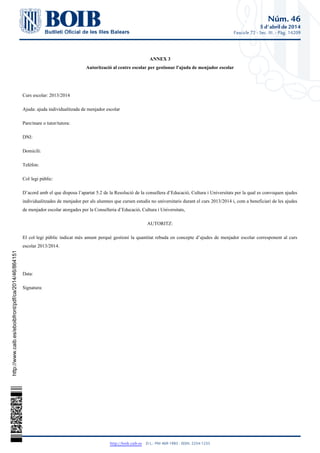 Núm. 46
5 d'abril de 2014
Fascicle 72 - Sec. III. - Pàg. 14209
http://boib.caib.es    D.L.: PM 469-1983 - ISSN: 2254-1233
ANNEX 3
Autorització al centre escolar per gestionar l'ajuda de menjador escolar
Curs escolar: 2013/2014
Ajuda: ajuda individualitzada de menjador escolar
Pare/mare o tutor/tutora:
DNI:
Domicili:
Telèfon:
Col·legi públic:
D’acord amb el que disposa l’apartat 5.2 de la Resolució de la consellera d’Educació, Cultura i Universitats per la qual es convoquen ajudes
individualitzades de menjador per als alumnes que cursen estudis no universitaris durant el curs 2013/2014 i, com a beneficiari de les ajudes
de menjador escolar atorgades per la Conselleria d’Educació, Cultura i Universitats,
AUTORITZ:
El col·legi públic indicat més amunt perquè gestioni la quantitat rebuda en concepte d’ajudes de menjador escolar corresponent al curs
escolar 2013/2014.
Data:
Signatura:
http://www.caib.es/eboibfront/pdf/ca/2014/46/864151
 