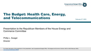 Presentation to the Republican Members of the House Energy and
Commerce Committee
February 27, 2023
Phillip L. Swagel
Director
The Budget: Health Care, Energy,
and Telecommunications
For further discussion of the projections in this presentation, see Congressional Budget Office, The Budget and Economic Outlook: 2023 to 2033 (February 2023),
www.cbo.gov/publication/58848.
 