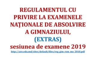 REGULAMENTUL CU
PRIVIRE LA EXAMENELE
NAŢIONALE DE ABSOLVIRE
A GIMNAZIULUI,
(EXTRAS)
sesiunea de examene 2019
http://aee.edu.md/sites/default/files/reg_gim_rom_mo_2018.pdf
 