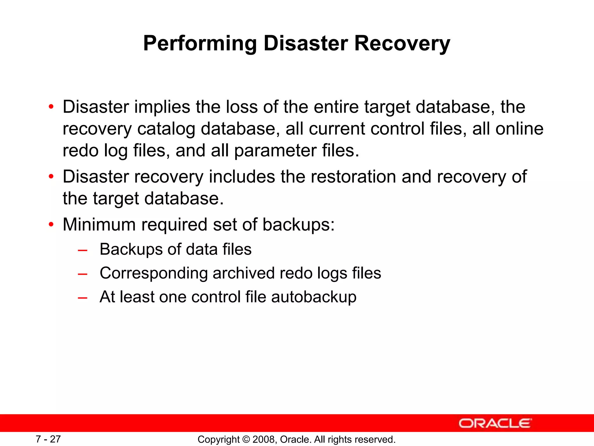 Copyright © 2008, Oracle. All rights reserved.
7 - 27
Performing Disaster Recovery
• Disaster implies the loss of the entire target database, the
recovery catalog database, all current control files, all online
redo log files, and all parameter files.
• Disaster recovery includes the restoration and recovery of
the target database.
• Minimum required set of backups:
– Backups of data files
– Corresponding archived redo logs files
– At least one control file autobackup
 