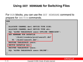 Copyright © 2008, Oracle. All rights reserved.
7 - 11
Using SET NEWNAME for Switching Files
For RUN blocks, you can use the SET NEWNAME command to
prepare for SWITCH commands.
RUN
{
ALLOCATE CHANNEL dev1 DEVICE TYPE DISK;
ALLOCATE CHANNEL dev2 DEVICE TYPE sbt;
SQL "ALTER TABLESPACE users OFFLINE IMMEDIATE";
SET NEWNAME FOR DATAFILE
'/disk1/oradata/prod/users01.dbf'
TO '/disk2/users01.dbf';
RESTORE TABLESPACE users;
SWITCH DATAFILE ALL;
RECOVER TABLESPACE users;
SQL "ALTER TABLESPACE users ONLINE";
}
 