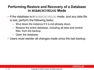 Copyright © 2008, Oracle. All rights reserved.
7 - 12
Performing Restore and Recovery of a Database
in NOARCHIVELOG Mode
• If the database is in NOARCHIVELOG mode, and any data file
is lost, perform the following tasks:
– Shut down the instance if it is not already down.
– Restore the entire database, including all data and control
files, from the backup.
– Open the database.
• Users must reenter all changes made since the last backup.
 