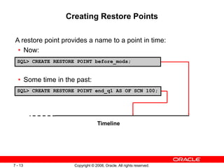 Copyright © 2008, Oracle. All rights reserved.
7 - 13
Creating Restore Points
A restore point provides a name to a point in time:
• Now:
• Some time in the past:
SQL> CREATE RESTORE POINT before_mods;
SQL> CREATE RESTORE POINT end_q1 AS OF SCN 100;
Timeline
 