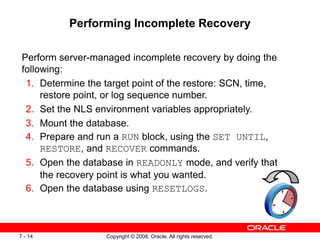 Copyright © 2008, Oracle. All rights reserved.
7 - 14
Performing Incomplete Recovery
Perform server-managed incomplete recovery by doing the
following:
1. Determine the target point of the restore: SCN, time,
restore point, or log sequence number.
2. Set the NLS environment variables appropriately.
3. Mount the database.
4. Prepare and run a RUN block, using the SET UNTIL,
RESTORE, and RECOVER commands.
5. Open the database in READONLY mode, and verify that
the recovery point is what you wanted.
6. Open the database using RESETLOGS.
 