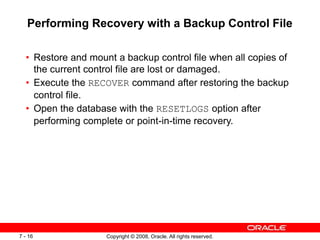 Copyright © 2008, Oracle. All rights reserved.
7 - 16
Performing Recovery with a Backup Control File
• Restore and mount a backup control file when all copies of
the current control file are lost or damaged.
• Execute the RECOVER command after restoring the backup
control file.
• Open the database with the RESETLOGS option after
performing complete or point-in-time recovery.
 