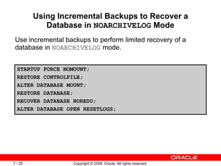 Copyright © 2008, Oracle. All rights reserved.
7 - 20
Using Incremental Backups to Recover a
Database in NOARCHIVELOG Mode
Use incremental backups to perform limited recovery of a
database in NOARCHIVELOG mode.
STARTUP FORCE NOMOUNT;
RESTORE CONTROLFILE;
ALTER DATABASE MOUNT;
RESTORE DATABASE;
RECOVER DATABASE NOREDO;
ALTER DATABASE OPEN RESETLOGS;
 
