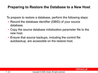 Copyright © 2008, Oracle. All rights reserved.
7 - 22
Preparing to Restore the Database to a New Host
To prepare to restore a database, perform the following steps:
• Record the database identifier (DBID) of your source
database.
• Copy the source database initialization parameter file to the
new host.
• Ensure that source backups, including the control file
autobackup, are accessible on the restore host.
 
