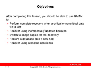 Copyright © 2008, Oracle. All rights reserved.
7 - 2
Objectives
After completing this lesson, you should be able to use RMAN
to:
• Perform complete recovery when a critical or noncritical data
file is lost
• Recover using incrementally updated backups
• Switch to image copies for fast recovery
• Restore a database onto a new host
• Recover using a backup control file
 