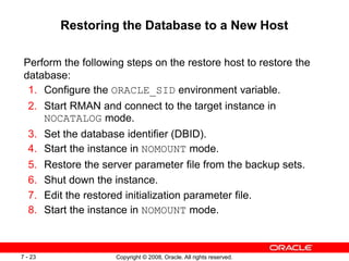 Copyright © 2008, Oracle. All rights reserved.
7 - 23
Restoring the Database to a New Host
Perform the following steps on the restore host to restore the
database:
1. Configure the ORACLE_SID environment variable.
2. Start RMAN and connect to the target instance in
NOCATALOG mode.
3. Set the database identifier (DBID).
4. Start the instance in NOMOUNT mode.
5. Restore the server parameter file from the backup sets.
6. Shut down the instance.
7. Edit the restored initialization parameter file.
8. Start the instance in NOMOUNT mode.
 