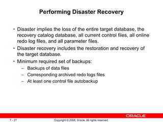 Copyright © 2008, Oracle. All rights reserved.
7 - 27
Performing Disaster Recovery
• Disaster implies the loss of the entire target database, the
recovery catalog database, all current control files, all online
redo log files, and all parameter files.
• Disaster recovery includes the restoration and recovery of
the target database.
• Minimum required set of backups:
– Backups of data files
– Corresponding archived redo logs files
– At least one control file autobackup
 