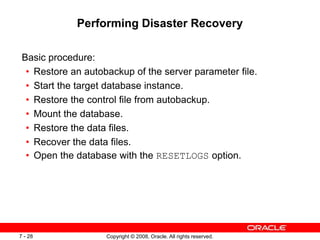 Copyright © 2008, Oracle. All rights reserved.
7 - 28
Performing Disaster Recovery
Basic procedure:
• Restore an autobackup of the server parameter file.
• Start the target database instance.
• Restore the control file from autobackup.
• Mount the database.
• Restore the data files.
• Recover the data files.
• Open the database with the RESETLOGS option.
 