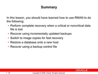 Copyright © 2008, Oracle. All rights reserved.
7 - 29
Summary
In this lesson, you should have learned how to use RMAN to do
the following:
• Perform complete recovery when a critical or noncritical data
file is lost
• Recover using incrementally updated backups
• Switch to image copies for fast recovery
• Restore a database onto a new host
• Recover using a backup control file
 