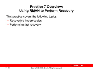 Copyright © 2008, Oracle. All rights reserved.
7 - 30
Practice 7 Overview:
Using RMAN to Perform Recovery
This practice covers the following topics:
• Recovering image copies
• Performing fast recovery
 