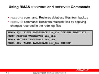 Copyright © 2008, Oracle. All rights reserved.
7 - 3
Using RMAN RESTORE and RECOVER Commands
• RESTORE command: Restores database files from backup
• RECOVER command: Recovers restored files by applying
changes recorded in the redo log files
RMAN> SQL 'ALTER TABLESPACE inv_tbs OFFLINE IMMEDIATE';
RMAN> RESTORE TABLESPACE inv_tbs;
RMAN> RECOVER TABLESPACE inv_tbs;
RMAN> SQL 'ALTER TABLESPACE inv_tbs ONLINE';
 
