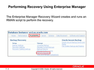 Copyright © 2008, Oracle. All rights reserved.
7 - 4
Performing Recovery Using Enterprise Manager
The Enterprise Manager Recovery Wizard creates and runs an
RMAN script to perform the recovery.
 