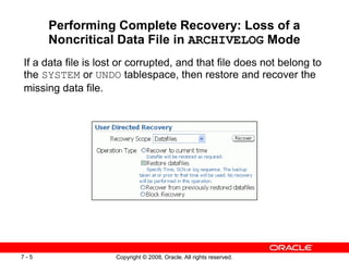 Copyright © 2008, Oracle. All rights reserved.
7 - 5
Performing Complete Recovery: Loss of a
Noncritical Data File in ARCHIVELOG Mode
If a data file is lost or corrupted, and that file does not belong to
the SYSTEM or UNDO tablespace, then restore and recover the
missing data file.
 