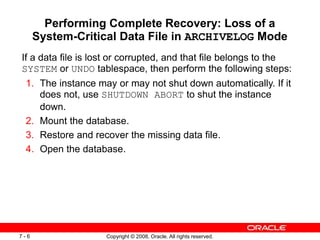 Copyright © 2008, Oracle. All rights reserved.
7 - 6
Performing Complete Recovery: Loss of a
System-Critical Data File in ARCHIVELOG Mode
If a data file is lost or corrupted, and that file belongs to the
SYSTEM or UNDO tablespace, then perform the following steps:
1. The instance may or may not shut down automatically. If it
does not, use SHUTDOWN ABORT to shut the instance
down.
2. Mount the database.
3. Restore and recover the missing data file.
4. Open the database.
 
