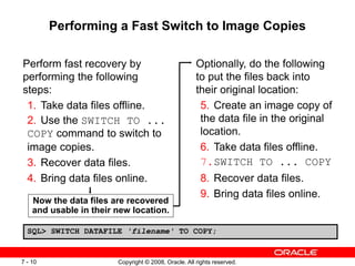 Copyright © 2008, Oracle. All rights reserved.
7 - 10
Performing a Fast Switch to Image Copies
Perform fast recovery by
performing the following
steps:
1. Take data files offline.
2. Use the SWITCH TO ...
COPY command to switch to
image copies.
3. Recover data files.
4. Bring data files online.
Optionally, do the following
to put the files back into
their original location:
5. Create an image copy of
the data file in the original
location.
6. Take data files offline.
7.SWITCH TO ... COPY
8. Recover data files.
9. Bring data files online.
Now the data files are recovered
and usable in their new location.
SQL> SWITCH DATAFILE 'filename' TO COPY;
 