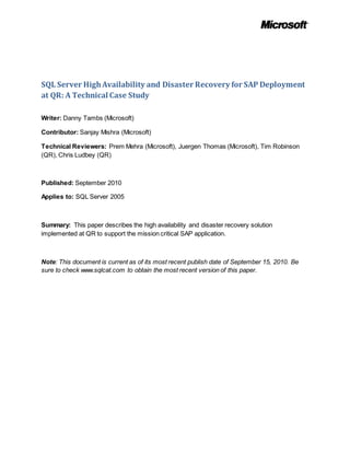 SQL Server HighAvailability and Disaster Recovery for SAP Deployment
at QR: A Technical Case Study
Writer: Danny Tambs (Microsoft)
Contributor: Sanjay Mishra (Microsoft)
Technical Reviewers: Prem Mehra (Microsoft), Juergen Thomas (Microsoft), Tim Robinson
(QR), Chris Ludbey (QR)
Published: September 2010
Applies to: SQL Server 2005
Summary: This paper describes the high availability and disaster recovery solution
implemented at QR to support the mission critical SAP application.
Note: This document is current as of its most recent publish date of September 15, 2010. Be
sure to check www.sqlcat.com to obtain the most recent version of this paper.
 