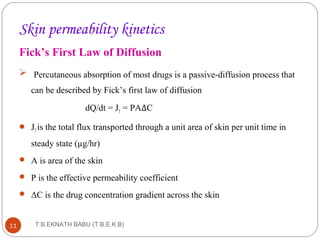 Skin permeability kinetics 
Fick’s First Law of Diffusion 
 Percutaneous absorption of most drugs is a passive-diffusion process that 
can be described by Fick’s first law of diffusion 
dQ/dt = JT = PAΔC 
 JT is the total flux transported through a unit area of skin per unit time in 
steady state (μg/hr) 
 A is area of the skin 
 P is the effective permeability coefficient 
 ΔC is the drug concentration gradient across the skin 
T.B.EKNATH 11 BABU (T.B.E.K.B) 
 