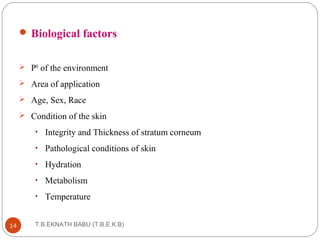 Biological factors 
 PH of the environment 
 Area of application 
 Age, Sex, Race 
 Condition of the skin 
• Integrity and Thickness of stratum corneum 
• Pathological conditions of skin 
• Hydration 
• Metabolism 
• Temperature 
T.B.EKNATH 14 BABU (T.B.E.K.B) 
 