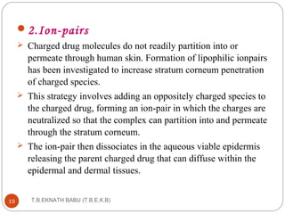 2.Ion-pairs 
 Charged drug molecules do not readily partition into or 
permeate through human skin. Formation of lipophilic ionpairs 
has been investigated to increase stratum corneum penetration 
of charged species. 
 This strategy involves adding an oppositely charged species to 
the charged drug, forming an ion-pair in which the charges are 
neutralized so that the complex can partition into and permeate 
through the stratum corneum. 
 The ion-pair then dissociates in the aqueous viable epidermis 
releasing the parent charged drug that can diffuse within the 
epidermal and dermal tissues. 
T.B.EKNATH 19 BABU (T.B.E.K.B) 
 